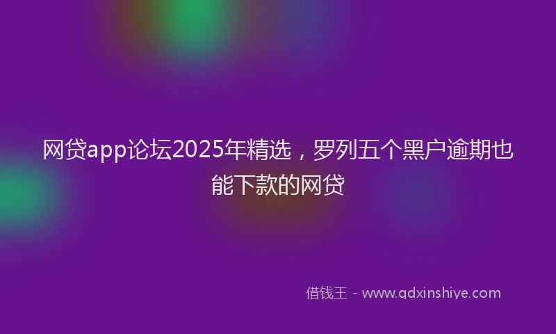 网贷app论坛2025年精选，罗列五个黑户逾期也能下款的网贷
