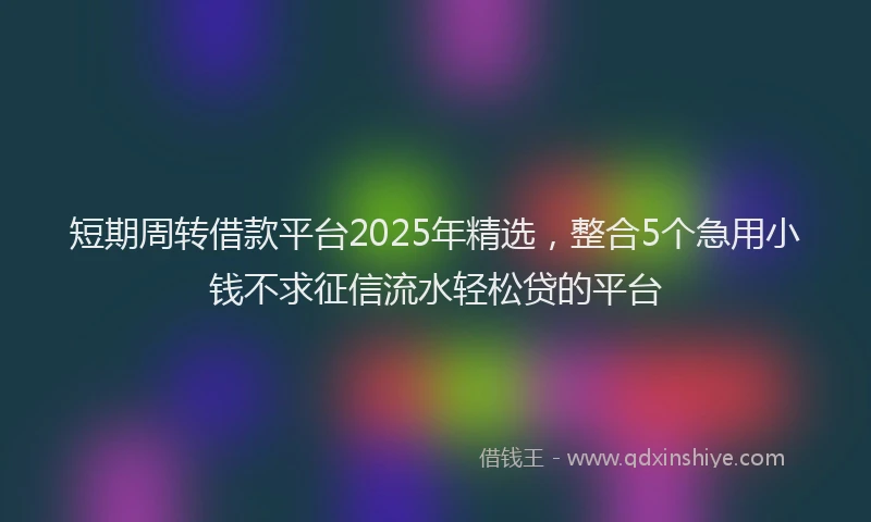 短期周转借款平台2025年精选，整合5个急用小钱不求征信流水轻松贷的平台