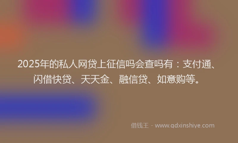 2025年的私人网贷上征信吗会查吗有：支付通、闪借快贷、天天金、融信贷、如意购等。