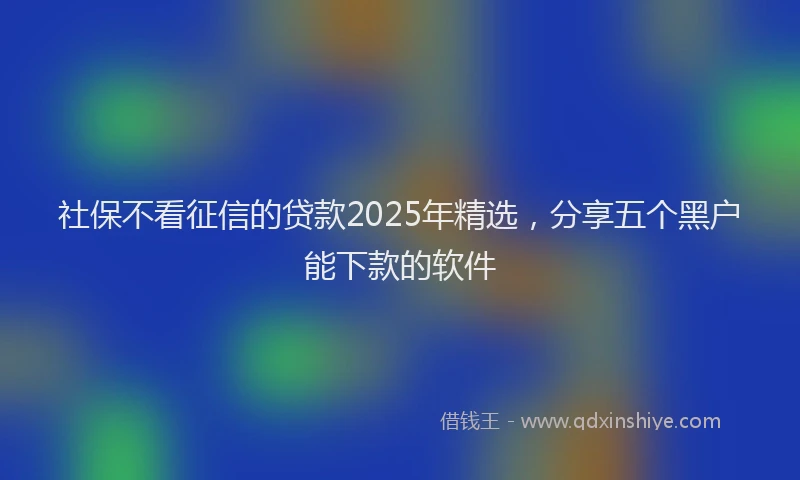 社保不看征信的贷款2025年精选，分享五个黑户能下款的软件
