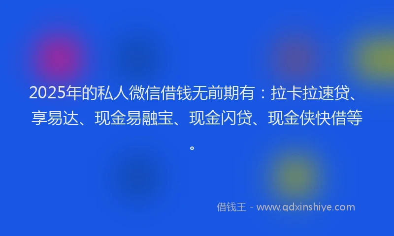 2025年的私人微信借钱无前期有：拉卡拉速贷、享易达、现金易融宝、现金闪贷、现金侠快借等。