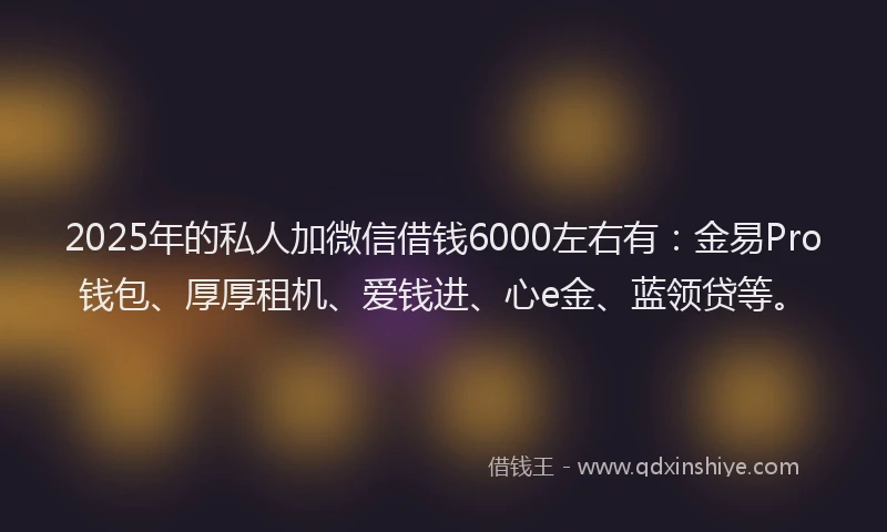 2025年的私人加微信借钱6000左右有：金易Pro钱包、厚厚租机、爱钱进、心e金、蓝领贷等。