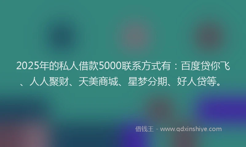 2025年的私人借款5000联系方式有：百度贷你飞、人人聚财、天美商城、星梦分期、好人贷等。