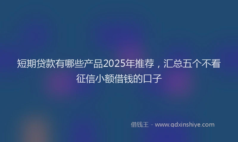 短期贷款有哪些产品2025年推荐，汇总五个不看征信小额借钱的口子