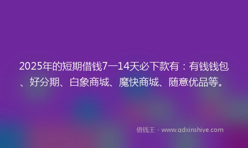 2025年的短期借钱7一14天必下款有：有钱钱包、好分期、白象商城、魔快商城、随意优品等。