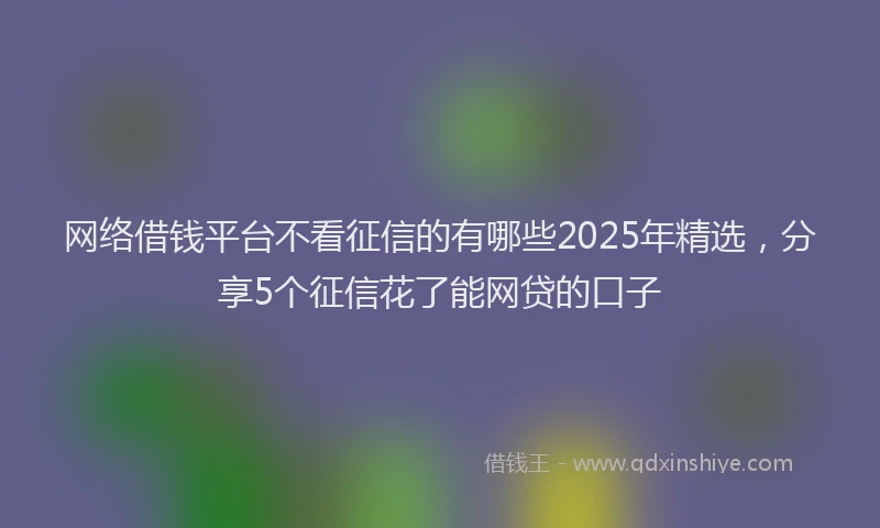 网络借钱平台不看征信的有哪些2025年精选，分享5个征信花了能网贷的口子