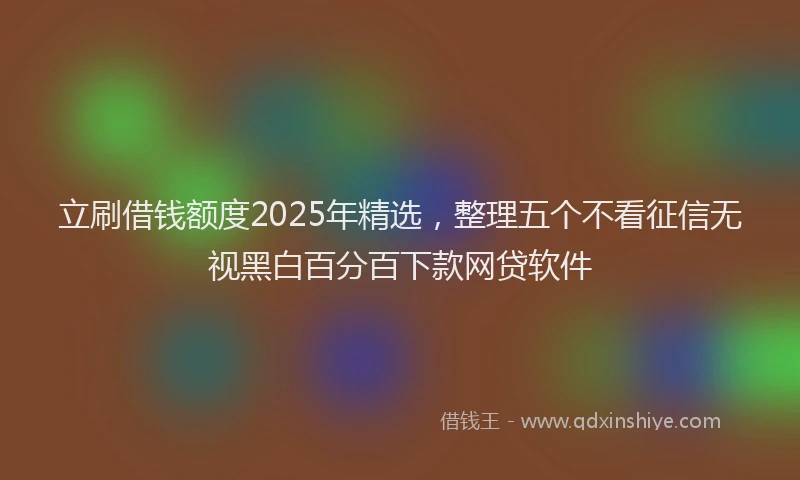 立刷借钱额度2025年精选，整理五个不看征信无视黑白百分百下款网贷软件