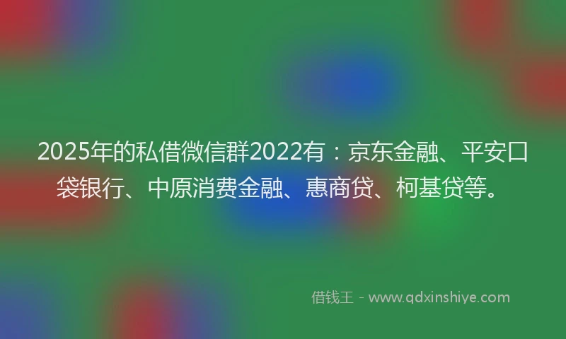 2025年的私借微信群2022有：京东金融、平安口袋银行、中原消费金融、惠商贷、柯基贷等。