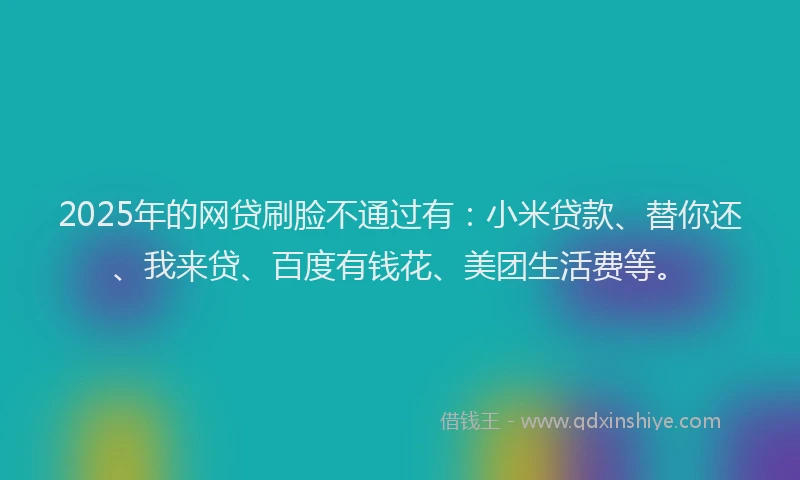 2025年的网贷刷脸不通过有：小米贷款、替你还、我来贷、百度有钱花、美团生活费等。