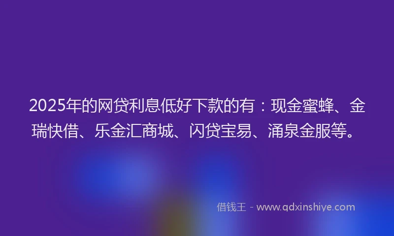 2025年的网贷利息低好下款的有：现金蜜蜂、金瑞快借、乐金汇商城、闪贷宝易、涌泉金服等。