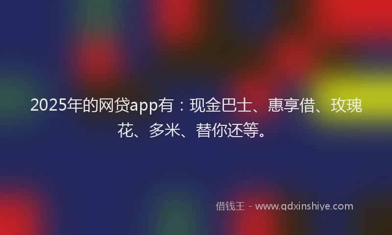2025年的网贷app有：现金巴士、惠享借、玫瑰花、多米、替你还等。