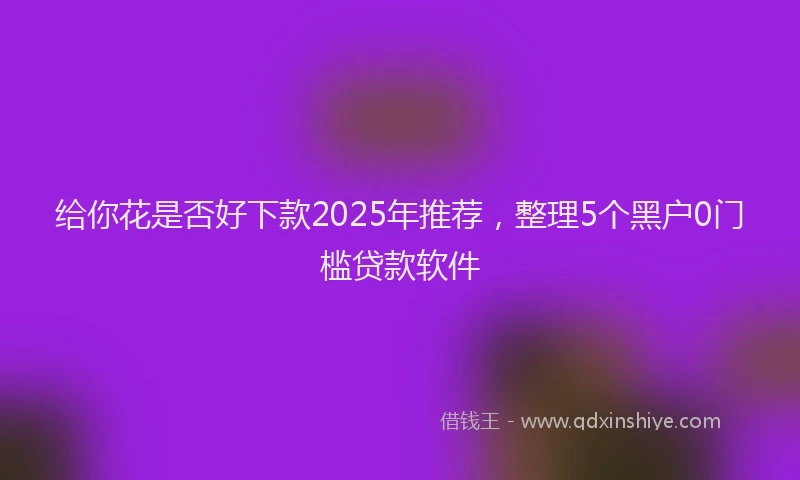 给你花是否好下款2025年推荐，整理5个黑户0门槛贷款软件