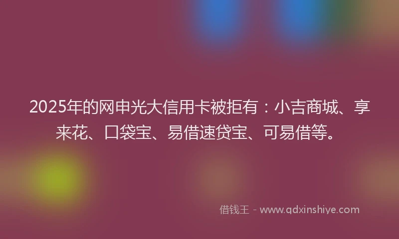 2025年的网申光大信用卡被拒有：小吉商城、享来花、口袋宝、易借速贷宝、可易借等。