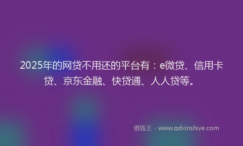 2025年的网贷不用还的平台有：e微贷、信用卡贷、京东金融、快贷通、人人贷等。