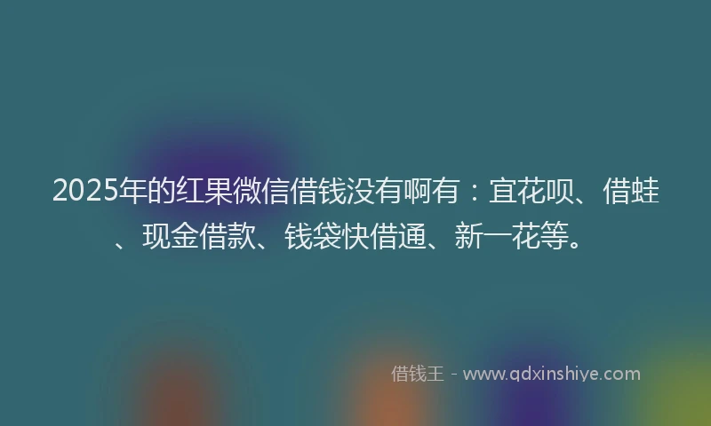 2025年的红果微信借钱没有啊有：宜花呗、借蛙、现金借款、钱袋快借通、新一花等。