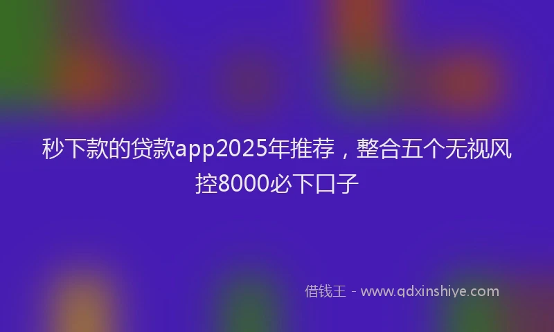 秒下款的贷款app2025年推荐，整合五个无视风控8000必下口子