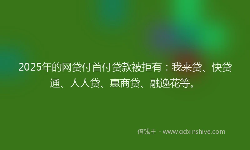 2025年的网贷付首付贷款被拒有：我来贷、快贷通、人人贷、惠商贷、融逸花等。