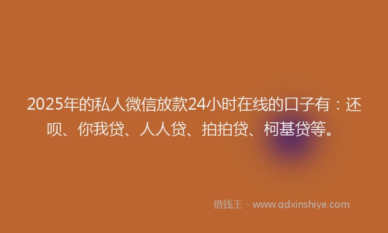 2025年的私人微信放款24小时在线的口子有：还呗、你我贷、人人贷、拍拍贷、柯基贷等。