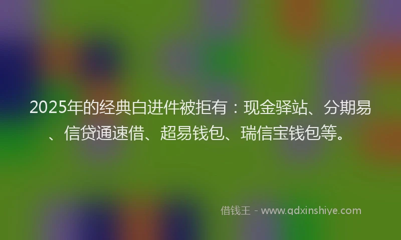 2025年的经典白进件被拒有：现金驿站、分期易、信贷通速借、超易钱包、瑞信宝钱包等。