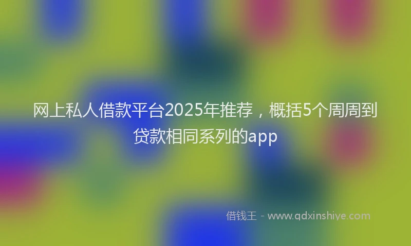 网上私人借款平台2025年推荐，概括5个周周到贷款相同系列的app