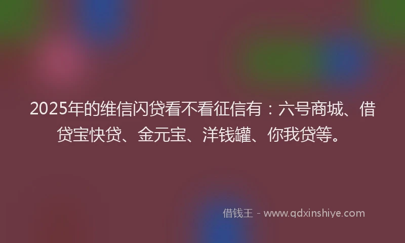 2025年的维信闪贷看不看征信有：六号商城、借贷宝快贷、金元宝、洋钱罐、你我贷等。