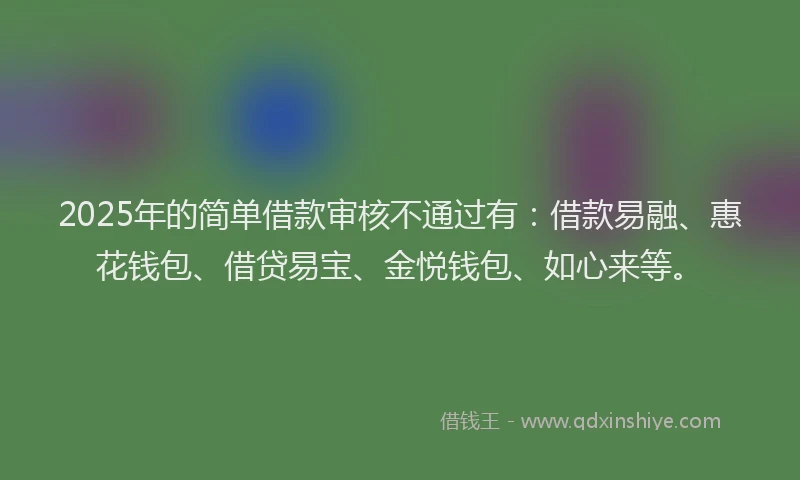 2025年的简单借款审核不通过有：借款易融、惠花钱包、借贷易宝、金悦钱包、如心来等。