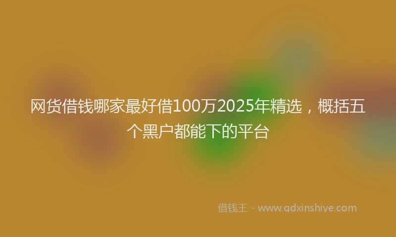 网货借钱哪家最好借100万2025年精选，概括五个黑户都能下的平台