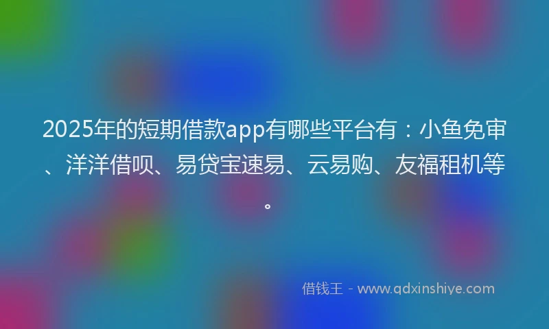 2025年的短期借款app有哪些平台有：小鱼免审、洋洋借呗、易贷宝速易、云易购、友福租机等。