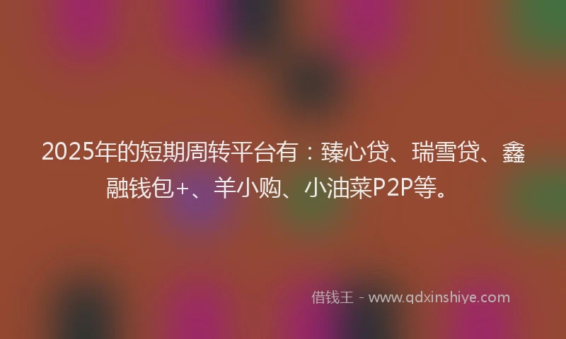 2025年的短期周转平台有：臻心贷、瑞雪贷、鑫融钱包+、羊小购、小油菜P2P等。