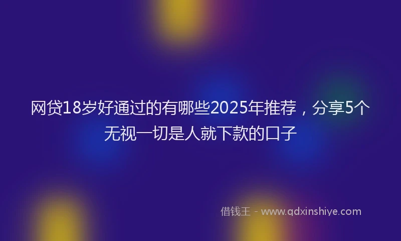 网贷18岁好通过的有哪些2025年推荐，分享5个无视一切是人就下款的口子
