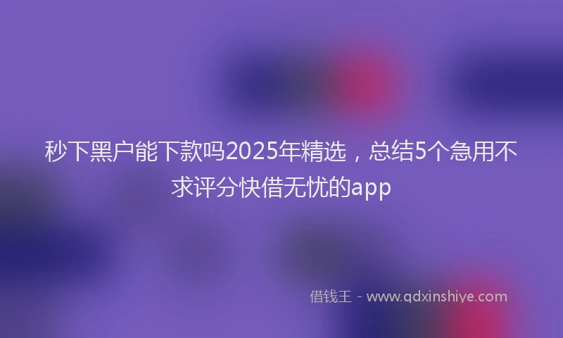 秒下黑户能下款吗2025年精选，总结5个急用不求评分快借无忧的app