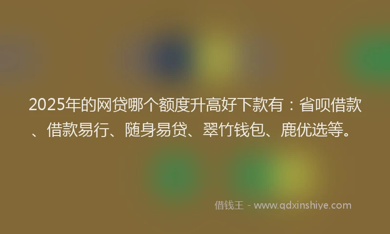 2025年的网贷哪个额度升高好下款有：省呗借款、借款易行、随身易贷、翠竹钱包、鹿优选等。