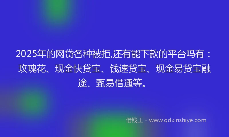2025年的网贷各种被拒,还有能下款的平台吗有：玫瑰花、现金快贷宝、钱速贷宝、现金易贷宝融途、甄易借通等。