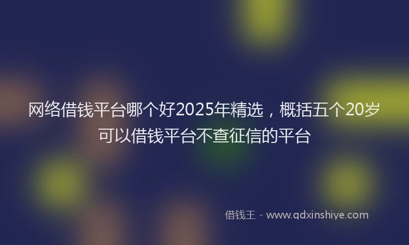 网络借钱平台哪个好2025年精选，概括五个20岁可以借钱平台不查征信的平台
