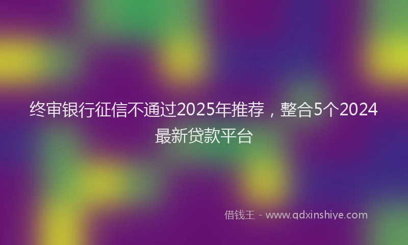 终审银行征信不通过2025年推荐，整合5个2024最新贷款平台