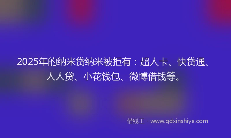 2025年的纳米贷纳米被拒有：超人卡、快贷通、人人贷、小花钱包、微博借钱等。