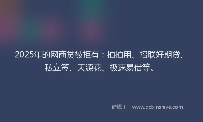 2025年的网商贷被拒有：拍拍用、招联好期贷、私立签、天源花、极速易借等。