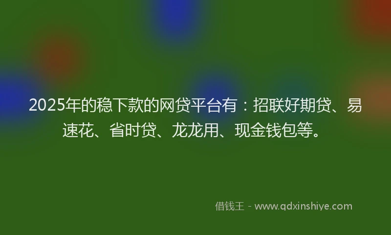 2025年的稳下款的网贷平台有：招联好期贷、易速花、省时贷、龙龙用、现金钱包等。