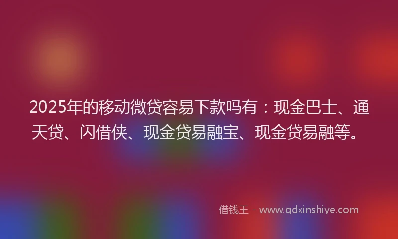 2025年的移动微贷容易下款吗有：现金巴士、通天贷、闪借侠、现金贷易融宝、现金贷易融等。