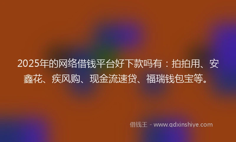 2025年的网络借钱平台好下款吗有：拍拍用、安鑫花、疾风购、现金流速贷、福瑞钱包宝等。