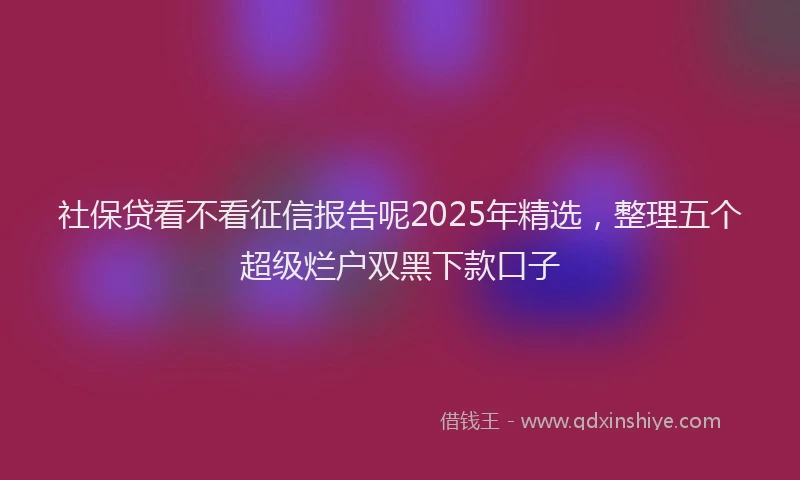 社保贷看不看征信报告呢2025年精选，整理五个超级烂户双黑下款口子