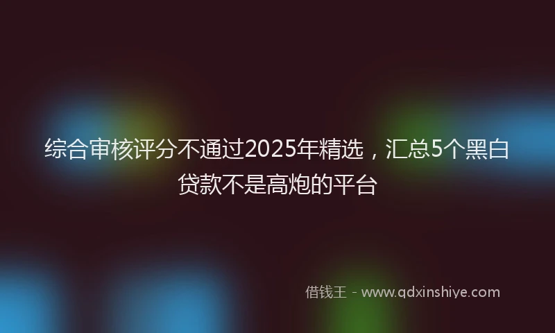 综合审核评分不通过2025年精选，汇总5个黑白贷款不是高炮的平台