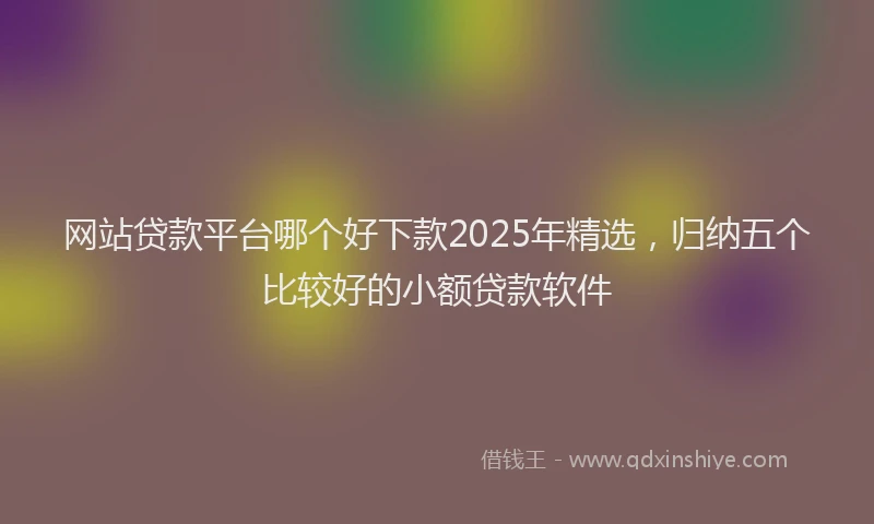网站贷款平台哪个好下款2025年精选，归纳五个比较好的小额贷款软件