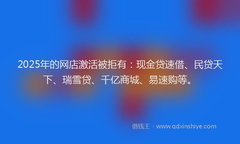 2025年的网店激活被拒有：现金贷速借、民贷天下、瑞雪贷、千亿商城、易速购等。