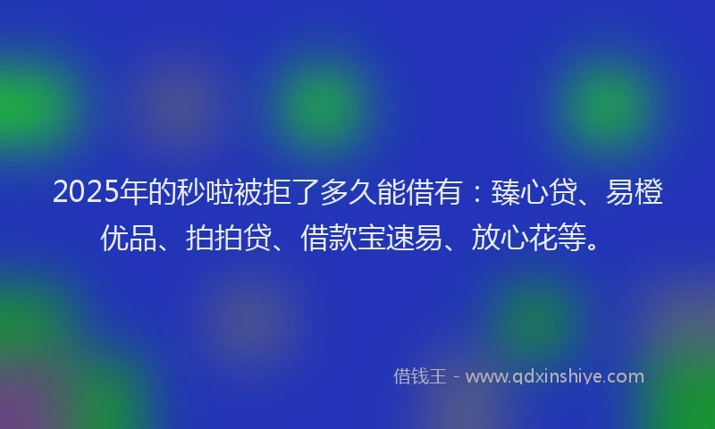 2025年的秒啦被拒了多久能借有：臻心贷、易橙优品、拍拍贷、借款宝速易、放心花等。