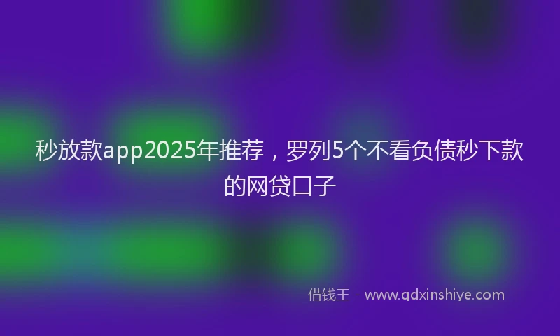 秒放款app2025年推荐，罗列5个不看负债秒下款的网贷口子