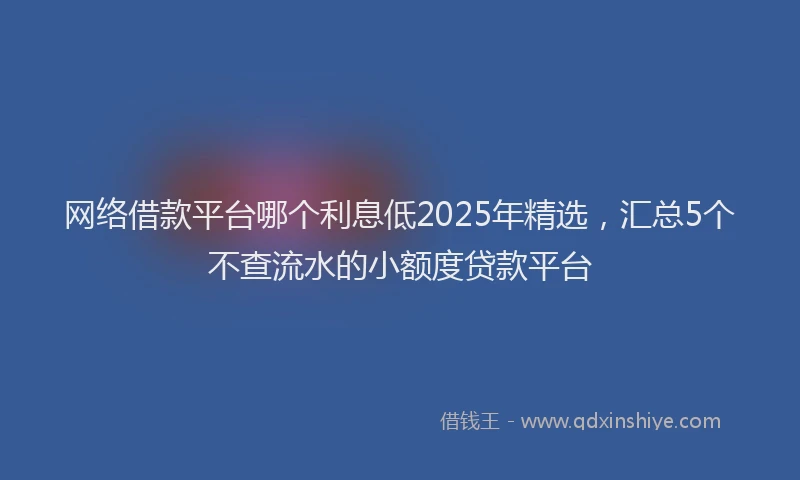 网络借款平台哪个利息低2025年精选，汇总5个不查流水的小额度贷款平台