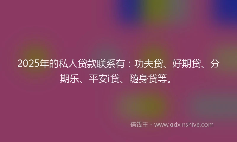 2025年的私人贷款联系有：功夫贷、好期贷、分期乐、平安i贷、随身贷等。