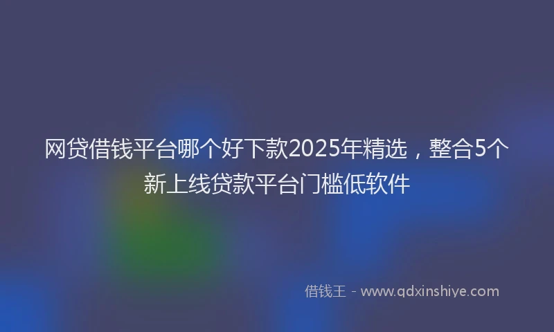 网贷借钱平台哪个好下款2025年精选，整合5个新上线贷款平台门槛低软件