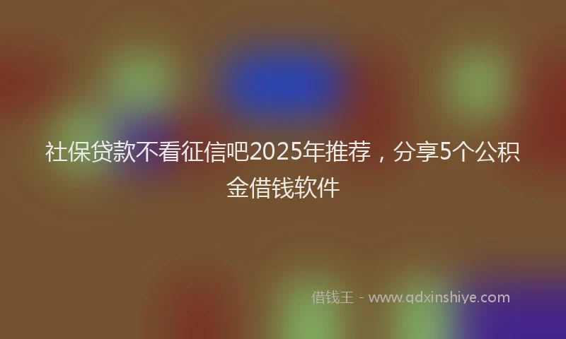 社保贷款不看征信吧2025年推荐，分享5个公积金借钱软件